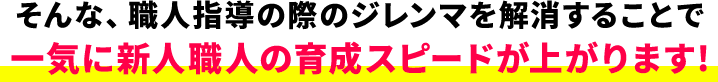 そんな、職人指導の際のジレンマを解消することで一気に新人職人の育成スピードが上がります！