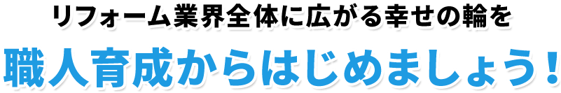 リフォーム業界全体に広がる幸せの輪を職人育成からはじめましょう！