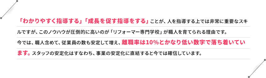 「わかりやすく指導する」「成長を促す指導をする」ことが、人を指導する上では非常に重要なスキルですが、このノウハウが圧倒的に高いのが「リフォーマー専門学校」が職人を育てられる理由です。今では、職人含めて、従業員の数も安定して増え、離職率は10%とかなり低い数字で落ち着いています。スタッフの安定化はすなわち、事業の安定化に直結すると今では確信しています。