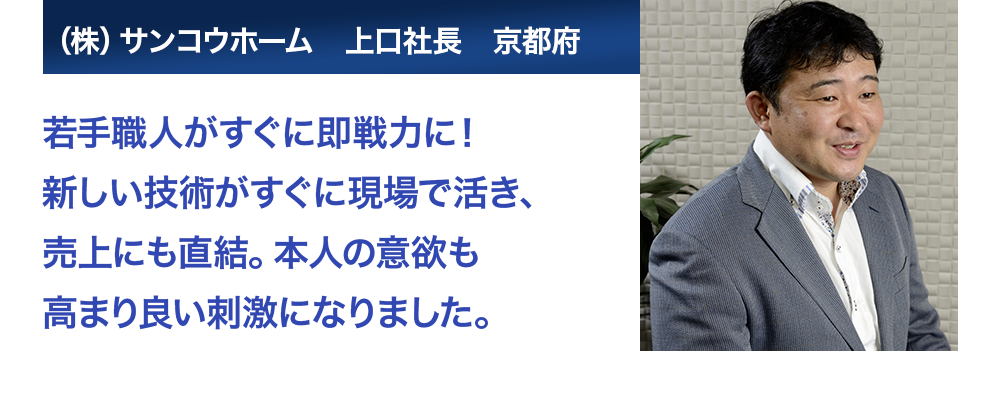 若手職人がすぐに即戦力に！新しい技術がすぐに現場で活き、売上にも直結。本人の意欲も高まり良い刺激になりました。　サンコウホーム　上口社長　京都府