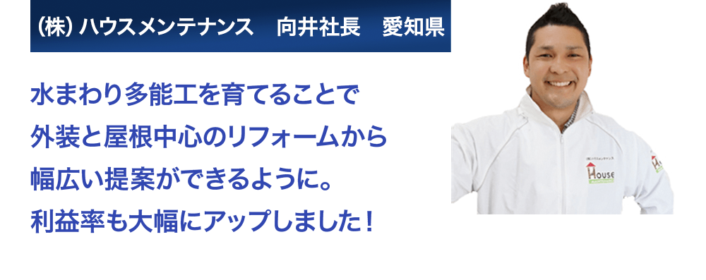 水まわり多能工を育てることで外装と屋根中心のリフォームから幅広い提案ができるように。利益率も大幅アップしました！株式会社ハウスメンテナンス　向井社長　愛知県