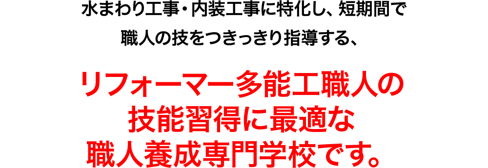 水まわり工事・内装工事に特化し、短期間で職人の技をつきっきり指導しする、リフォーマー多能工職人の技能習得に最適な職人養成専門学校です。