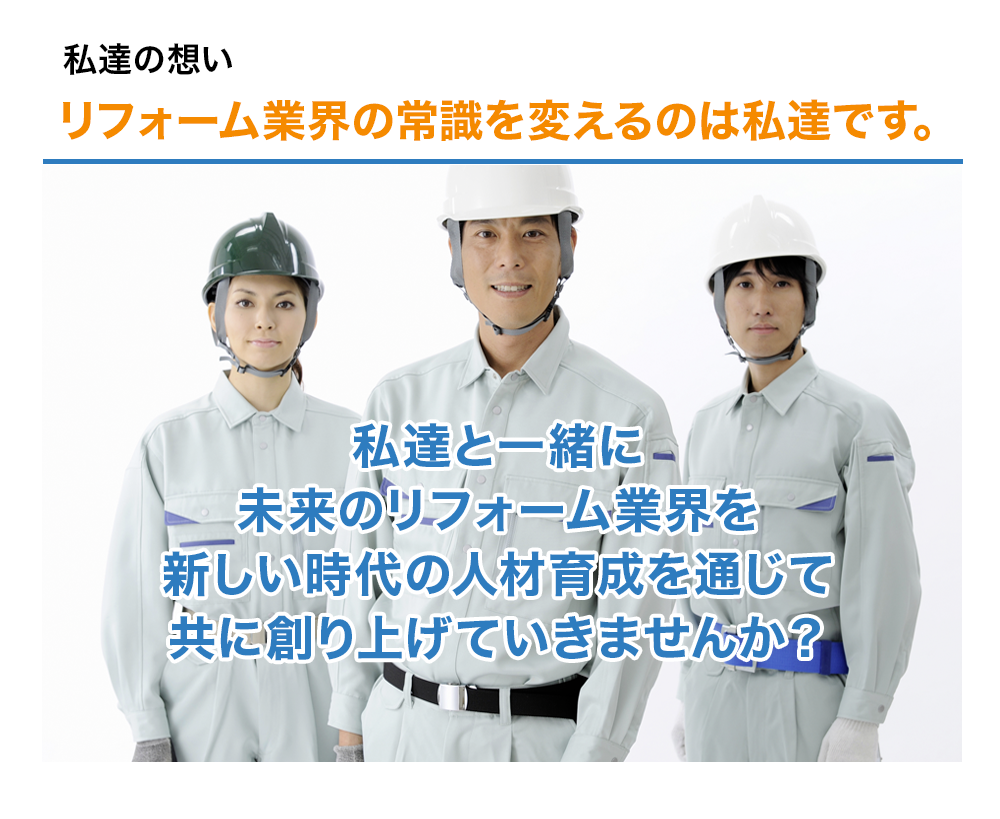私達の想い　リフォーム業界の常識を変えるのは私達です。私達と一緒に未来のリフォーム業界を新しい時代の人材育成を通じて共に創り上げていきませんか？

