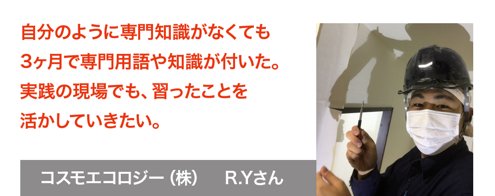 自分のように専門知識がなくても3ヶ月で専門用語や知識が付いた。実践の現場でも、習ったことを活かしていきたい。　コスモエコロジー株式会社　R.Yさん