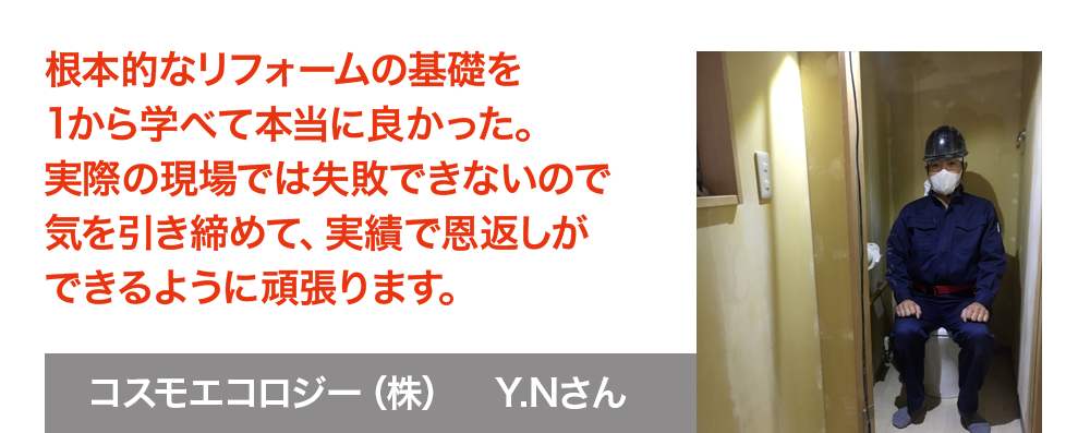 根本的なリフォームの基礎を1から学べて本当に良かった。　実際の現場では失敗できないので、気を引き締めて実績で恩返しができるよう頑張ります。コスモエコロジー株式会社　Y.Nさん