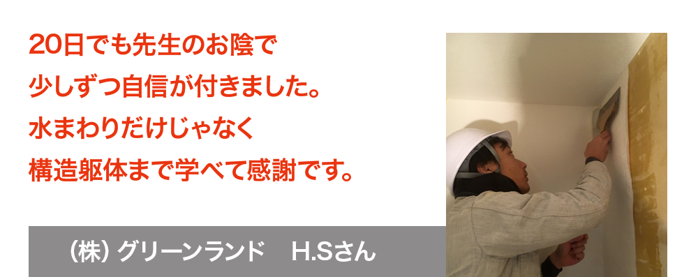 20日でも先生のお陰で少しずつ自信が付きました。水まわりだけじゃなく構造躯体まで学べて感謝です　株式会社グリーンランド　H.Sさん