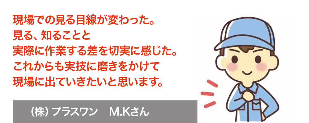 現場での見る目線が変わった。見る、知ることと実際に作業する差を切実に感じた。これからも実技に磨きをかけて現場に出ていきたいと思います。　株式会社プラスワン　M.Kさん