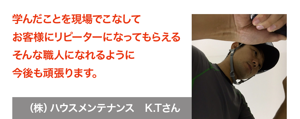 学んだことを現場でこなしてお客様にリピーターになってもらえるそんな職人になれるように今後も頑張ります。株式会社ハウスメンテナンス　K.Tさん