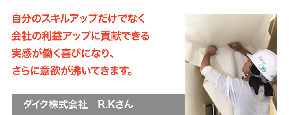 自分のスキルアップだけでなく、会社の利益アップに貢献できる実感が働く喜びになり、さらに意欲が沸いてきます。ダイク株式会社　R.Kさん