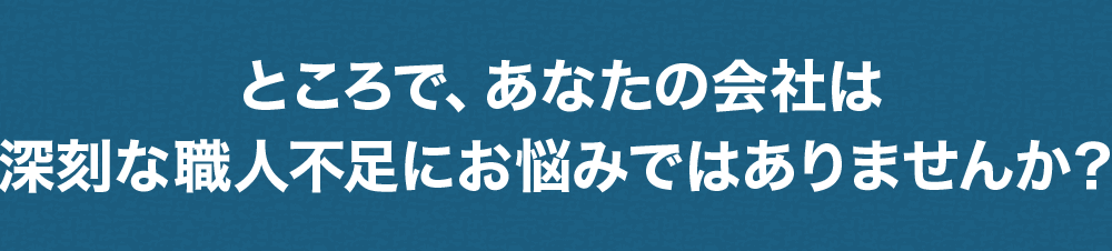 ところで、あなたの会社は職人不足にお悩みではありませんか？