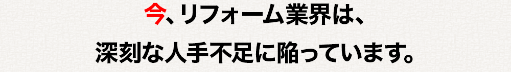 今、リフォーム業界は、深刻な人手不足に陥っています。