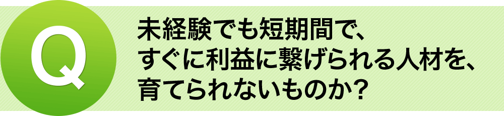 Q。.未経験でも短期間で、すぐに利益に繋げられる人材を、育てられないものか？