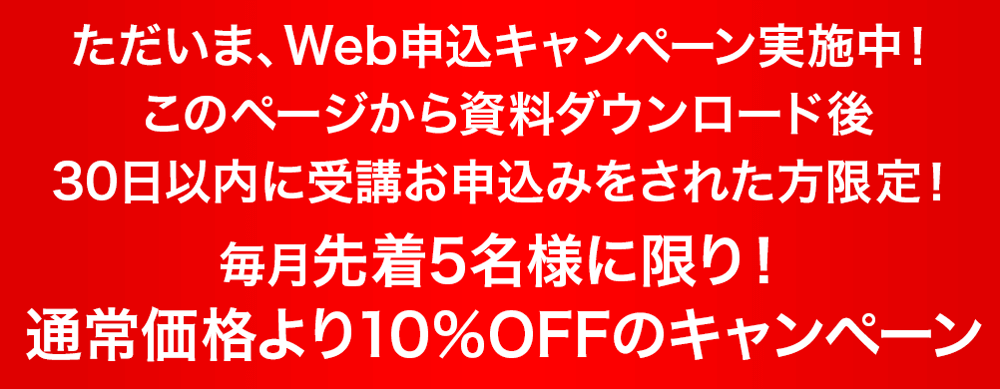 ただいま、Web申込キャンペーン実施中！このページから資料ダウンロード後30日以内の受講お申込みをされた方限！
毎月先着5名様に限り！通常価格より10％OFFのキャンペーン