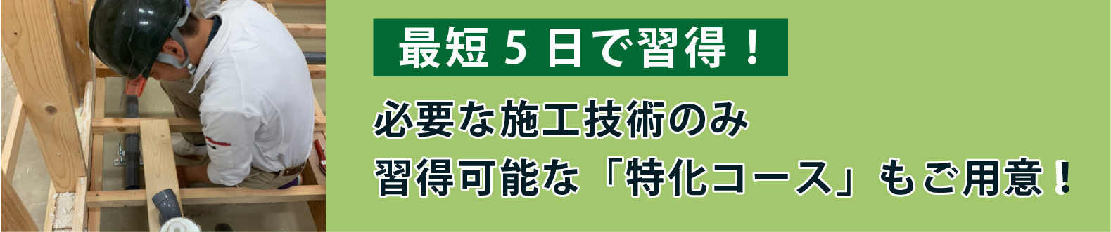 最短5日で習得！必要な施工技術のみ習得可能な「特化コース」もご用意！