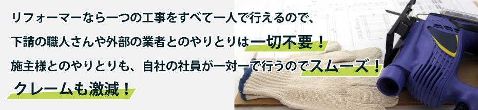 リフォーマーなら一つの工事をすべて一人で行えるので、下請の職人さんや外部の業者とのやりとりは一切不要！施主様とのやりとりも、自社の社員が一対一で行うのでスムーズ！クレームも激減！